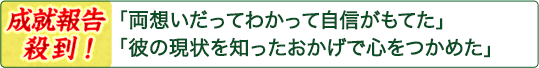 「両想いだってわかって自信がもてた」「彼の現状を知ったおかげで心をつかめた」――成就報告殺到! 「両想いだってわかって自信がもてた」「彼の現状を知ったおかげで心をつかめた」――成就報告殺到!