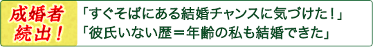 「すぐそばにある結婚チャンスに気づけた!」「彼氏いない歴=年齢の私も結婚できた」――成婚者続出! 「すぐそばにある結婚チャンスに気づけた!」「彼氏いない歴=年齢の私も結婚できた」――成婚者続出!