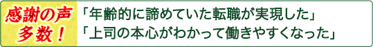 「年齢的に諦めていた転職が実現した」「上司の本心がわかって働きやすくなった」――感謝の声多数! 「年齢的に諦めていた転職が実現した」「上司の本心がわかって働きやすくなった」――感謝の声多数!